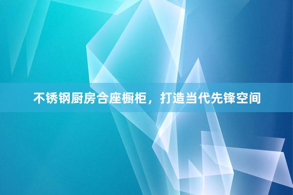 不锈钢厨房合座橱柜，打造当代先锋空间
